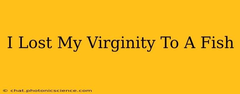 I Lost My Virginity To A Fish